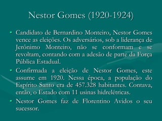 Nestor Gomes (1920-1924)
• Candidato de Bernardino Monteiro, Nestor Gomes
  vence as eleições. Os adversários, sob a liderança de
  Jerônimo Monteiro, não se conformam e se
  revoltam, contando com a adesão de parte da Força
  Pública Estadual.
• Confirmada a eleição de Nestor Gomes, este
  assume em 1920. Nessa época, a população do
  Espírito Santo era de 457.328 habitantes. Contava,
  então, o Estado com 11 usinas hidrelétricas.
• Nestor Gomes faz de Florentino Avidos o seu
  sucessor.
 