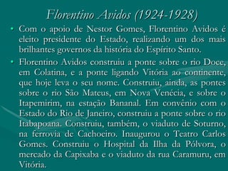 Florentino Avidos (1924-1928)
• Com o apoio de Nestor Gomes, Florentino Avidos é
  eleito presidente do Estado, realizando um dos mais
  brilhantes governos da história do Espírito Santo.
• Florentino Avidos construiu a ponte sobre o rio Doce,
  em Colatina, e a ponte ligando Vitória ao continente,
  que hoje leva o seu nome. Construiu, ainda, as pontes
  sobre o rio São Mateus, em Nova Venécia, e sobre o
  Itapemirim, na estação Bananal. Em convênio com o
  Estado do Rio de Janeiro, construiu a ponte sobre o rio
  Itabapoana. Construiu, também, o viaduto de Soturno,
  na ferrovia de Cachoeiro. Inaugurou o Teatro Carlos
  Gomes. Construiu o Hospital da Ilha da Pólvora, o
  mercado da Capixaba e o viaduto da rua Caramuru, em
  Vitória.
 
