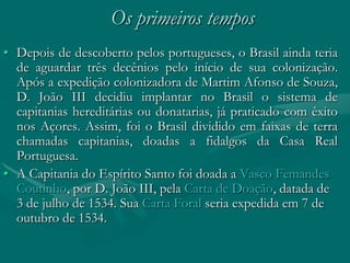 Os primeiros tempos
• Depois de descoberto pelos portugueses, o Brasil ainda teria
  de aguardar três decênios pelo início de sua colonização.
  Após a expedição colonizadora de Martim Afonso de Souza,
  D. João III decidiu implantar no Brasil o sistema de
  capitanias hereditárias ou donatarias, já praticado com êxito
  nos Açores. Assim, foi o Brasil dividido em faixas de terra
  chamadas capitanias, doadas a fidalgos da Casa Real
  Portuguesa.
• A Capitania do Espírito Santo foi doada a Vasco Femandes
  Coutinho, por D. João III, pela Carta de Doação, datada de
  3 de julho de 1534. Sua Carta Foral seria expedida em 7 de
  outubro de 1534.
 