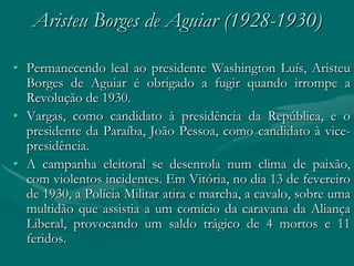 Aristeu Borges de Aguiar (1928-1930)

• Permanecendo leal ao presidente Washington Luís, Aristeu
  Borges de Aguiar é obrigado a fugir quando irrompe a
  Revolução de 1930.
• Vargas, como candidato à presidência da República, e o
  presidente da Paraíba, João Pessoa, como candidato à vice-
  presidência.
• A campanha eleitoral se desenrola num clima de paixão,
  com violentos incidentes. Em Vitória, no dia 13 de fevereiro
  de 1930, a Polícia Militar atira e marcha, a cavalo, sobre uma
  multidão que assistia a um comício da caravana da Aliança
  Liberal, provocando um saldo trágico de 4 mortos e 11
  feridos.
 
