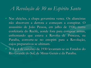 A Revolução de 30 no Espírito Santo
• Nas eleições, a chapa governista vence. Os aliancistas
  não absorvem a derrota e começam a conspirar. O
  assassínio de João Pessoa, em julho de 1930, numa
  confeitaria do Recife, aonde fora para comprar armas,
  enfrentando que estava a Revolta de Princesa, na
  Paraíba, converte-se no estopim para a Revolução,
  cujos preparativos se ultimam.
• A 3 e 4 de outubro de 1930 levantam-se os Estados do
  Rio Grande do Sul, de Minas Gerais e da Paraíba.
 