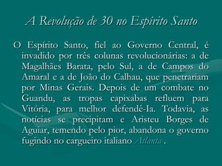A Revolução de 30 no Espírito Santo
O Espírito Santo, fiel ao Governo Central, é
 invadido por três colunas revolucionárias: a de
 Magalhães Barata, pelo Sul, a de Campos do
 Amaral e a de João do Calhau, que penetrariam
 por Minas Gerais. Depois de um combate no
 Guandu, as tropas capixabas refluem para
 Vitória, para melhor defendê-Ia. Todavia, as
 notícias se precipitam e Aristeu Borges de
 Aguiar, temendo pelo pior, abandona o governo
 fugindo no cargueiro italiano Atlanta .
 