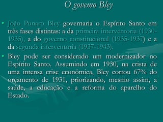 O govemo Bley
• João Punaro Bley governaria o Espírito Santo em
  três fases distintas: a da primeira interventoria (1930-
  1935), a do governo constitucional (1935-1937) e a
  da segunda interventoria (1937-1943).
• Bley pode ser considerado um modernizador no
  Espírito Santo. Assumindo em 1930, na crista de
  uma intensa crise econômica, Bley cortou 67% do
  orçamento de 1931, priorizando, mesmo assim, a
  saúde, a educação e a reforma do aparelho do
  Estado.
 