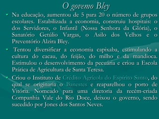 O govemo Bley
• Na educação, aumentou de 5 para 20 o número de grupos
  escolares. Estabilizada a economia, construiu hospitais: o
  dos Servidores, o Infantil (Nossa Senhora da Glória), o
  Sanatório Getúlio Vargas, o Asilo dos Velhos e o
  Preventório Alzira Bley.
• Tentou diversificar a economia capixaba, estimulando a
  cultura do cacau, do feijão, do milho e da mandioca.
  Estimulou o desenvolvimento da pecuária e criou a Escola
  Prática de Agricultura de Santa Teresa.
• Criou o Instituto de Crédito Agrícola do Espírito Santo, do
  qual se originaria o Banestes e reaparelhou o porto de
  Vitória. Nomeado para uma diretoria da recém-criada
  Companhia Vale do Rio Doce, deixou o governo, sendo
  sucedido por Jones dos Santos Neves.
 