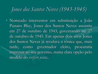 Jones dos Santos Neves (1943-1945)
• Nomeado interventor em substituição a João
  Punaro Bley, Jones dos Santos Neves assumiu
  em 27 de outubro de 1943, governando até 27
  de outubro de 1945. Em apenas dois anos Jones
  dos Santos Neves já revelava a tônica que, mais
  tarde, como governador eleito, procuraria
  imprimir ao seu governo, numa clara opção pelo
  modelo do welfare state.
 