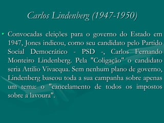 Carlos Lindenberg (1947-1950)
• Convocadas eleições para o governo do Estado em
  1947, Jones indicou, como seu candidato pelo Partido
  Social Democrático - PSD -, Carlos Fernando
  Monteiro Lindenberg. Pela "Coligação" o candidato
  seria Attilio Vivacqua. Sem nenhum plano de governo,
  Lindenberg baseou toda a sua campanha sobre apenas
  um tema: o "cancelamento de todos os impostos
  sobre a lavoura".
 