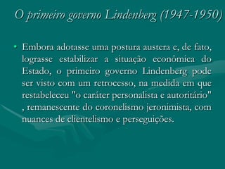 O primeiro governo Lindenberg (1947-1950)

• Embora adotasse uma postura austera e, de fato,
  lograsse estabilizar a situação econômica do
  Estado, o primeiro governo Lindenberg pode
  ser visto com um retrocesso, na medida em que
  restabeleceu "o caráter personalista e autoritário"
  , remanescente do coronelismo jeronimista, com
  nuances de clientelismo e perseguições.
 