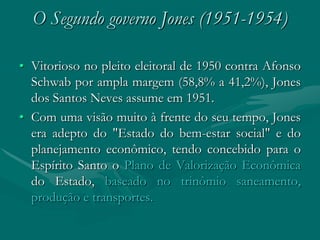 O Segundo governo Jones (1951-1954)

• Vitorioso no pleito eleitoral de 1950 contra Afonso
  Schwab por ampla margem (58,8% a 41,2%), Jones
  dos Santos Neves assume em 1951.
• Com uma visão muito à frente do seu tempo, Jones
  era adepto do "Estado do bem-estar social" e do
  planejamento econômico, tendo concebido para o
  Espírito Santo o Plano de Valorização Econômica
  do Estado, baseado no trinômio saneamento,
  produção e transportes.
 