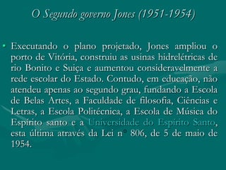 O Segundo governo Jones (1951-1954)

• Executando o plano projetado, Jones ampliou o
  porto de Vitória, construiu as usinas hidrelétricas de
  rio Bonito e Suiça e aumentou consideravelmente a
  rede escolar do Estado. Contudo, em educação, não
  atendeu apenas ao segundo grau, fundando a Escola
  de Belas Artes, a Faculdade de filosofia, Ciências e
  Letras, a Escola Politécnica, a Escola de Música do
  Espírito santo e a Universidade do Espírito Santo,
  esta última através da Lei n 806, de 5 de maio de
  1954.
 