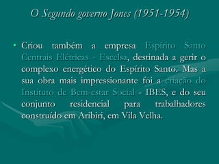 O Segundo governo Jones (1951-1954)

• Criou também a empresa Espírito Santo
  Centrais Elétricas - Escelsa, destinada a gerir o
  complexo energético do Espírito Santo. Mas a
  sua obra mais impressionante foi a criação do
  Instituto de Bem-estar Social - IBES, e do seu
  conjunto     residencial   para     trabalhadores
  construído em Aribiri, em Vila Velha.
 