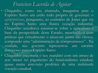 Francisco Lacerda de Aguiar
• Chiquinho, como era chamado, inaugurou para o
  Espírito Santo um estilo todo próprio de governar: o
  agropopulismo, porquanto, ao contrário de Jones que via
  no Espírito Santo uma franca vocação industrial,
  Chiquinho acreditava assentar-se sobre a agricultura a
  base da prosperidade deste Estado, mesclando-a com
  práticas que virtualmente o situavam acima das classes,
  compondo uma “administração de compromissos” . Na
  verdade, seu governo representou um enorme
  retrocesso para o Espírito Santo.
• Chiquinho encerraria o seu mandato com um atraso de
  sete meses no pagamento do funcionalismo estadual,
  quase numa antevisão profética de uma malsinada
  vocação estadual.
 