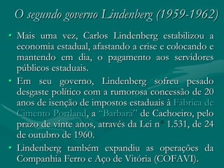 O segundo governo Lindenberg (1959-1962)
• Mais uma vez, Carlos Lindenberg estabilizou a
  economia estadual, afastando a crise e colocando e
  mantendo em dia, o pagamento aos servidores
  públicos estaduais.
• Em seu governo, Lindenberg sofreu pesado
  desgaste político com a rumorosa concessão de 20
  anos de isenção de impostos estaduais à Fábrica de
  Cimento Portland, a “Barbará” de Cachoeiro, pelo
  prazo de vinte anos, através da Lei n 1.531, de 24
  de outubro de 1960.
• Lindenberg também expandiu as operações da
  Companhia Ferro e Aço de Vitória (COFAVI).
 