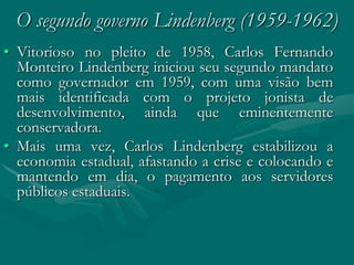 O segundo governo Lindenberg (1959-1962)
• Vitorioso no pleito de 1958, Carlos Fernando
  Monteiro Lindenberg iniciou seu segundo mandato
  como governador em 1959, com uma visão bem
  mais identificada com o projeto jonista de
  desenvolvimento, ainda que eminentemente
  conservadora.
• Mais uma vez, Carlos Lindenberg estabilizou a
  economia estadual, afastando a crise e colocando e
  mantendo em dia, o pagamento aos servidores
  públicos estaduais.
 