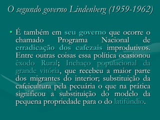O segundo governo Lindenberg (1959-1962)

• É também em seu governo que ocorre o
  chamado       Programa      Nacional     de
  erradicação dos cafezais improdutivos.
  Entre outras coisas essa política ocasionou
  êxodo Rural; Inchaço populacional da
  grande vitória, que recebeu a maior parte
  dos migrantes do interior; substituição da
  cafeicultura pela pecuária o que na prática
  significou a substituição do modelo da
  pequena propriedade para o do latifúndio.
 