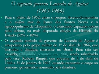 O segundo governo Lacerda de Aguiar
                  (1963-1966)
• Para o pleito de 1962, entre o projeto desenvolvimentista
  e o welfare state de Jones dos Santos Neves e o
  agropopulismo de Chiquinho, o eleitorado capixaba optou
  pelo último, na mais disputada eleição da História do
  Estado (52% x 48%).
• O segundo período de governo de Lacerda de Aguiar é
  atropelado pelo golpe militar de 1º de abril de 1964, que
  introduz a ditadura castrense no Brasil. Para não ser
  cassado, Chiquinho renuncia em 1966, sendo substituído
  pelo vice, Rubens Rangel, que governa de 5 de abril de
  1966 a 31 de janeiro de 1967, quando transmite o cargo ao
  primeiro governador nomeado pela ditadura.
 