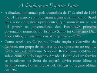 A ditadura no Espírito Santo
• A ditadura implantada pela quartelada de 1º de abril de 1964
  (ou 31 de março como queiram alguns), iria impor ao Brasil
  uma série de generais-presidentes, que nomeariam ao seu
  bel prazer os governadores dos Estados.O primeiro
  governador nomeado do Espírito Santo foi Christiano Dias
  Lopes filho, que assumiu em 31 de janeiro de 1967.
• Como reação ao Golpe no Estado surgiu a Guerrilha do
  Caparaó, um grupo de militares que se opuseram ao regime,
  fundaram o Movimento Nacional Revolucionário(MNR) e
  sob o comando do sargento Amadeu Felipe da Luz ferreira
  se instalaram na Serra do caparó, divisa entre Minas e
  Espírito santo. Foram presos pelas forças do regime Militar
  em 1967.
 