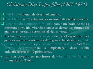Christiano Dias Lopes filho (1967-1971)
BANDES – Banco de desenvolvimento.
BANESTES – em substituição ao banco de crédito agrícola.
Expansão do complexo portuário, com a melhoria de toda a
  estrutura portuária, visando atender as demandas futuras das
  grandes empresas a serem instaladas no estado.
• É claro que a posição geográfica do estado (próximo aos
  grandes mercados nacionais da região sul-sudeste); a grande
  extensão litorânea e a política de incentivos fiscais foram os
  agentes decisivos para a implantação dessa súbita
  industrialização do Espírito santo.
• Em seu governo os revoltosos da Guerrilha do Caparaó
  foram presos (1967).
 