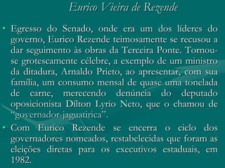 Eurico Vieira de Rezende
• Egresso do Senado, onde era um dos líderes do
  governo, Eurico Rezende teimosamente se recusou a
  dar seguimento às obras da Terceira Ponte. Tornou-
  se grotescamente célebre, a exemplo de um ministro
  da ditadura, Arnaldo Prieto, ao apresentar, com sua
  família, um consumo mensal de quase uma tonelada
  de carne, merecendo denúncia do deputado
  oposicionista Dílton Lyrio Neto, que o chamou de
  “governador-jaguatirica”.
• Com Eurico Rezende se encerra o ciclo dos
  governadores nomeados, restabelecidas que foram as
  eleições diretas para os executivos estaduais, em
  1982.
 
