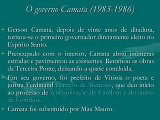 O governo Camata (1983-1986)

• Gerson Camata, depois de vinte anos de ditadura,
  tornou-se o primeiro governador diretamente eleito no
  Espírito Santo.
• Preocupado com o interior, Camata abriu inúmeras
  estradas e pavimentou as existentes. Retomou as obras
  da Terceira Ponte, deixando-a quase concluída.
• Em seu governo, foi prefeito de Vitória o poeta e
  jurista Ferdinand Berredo de Menezes, que deu início
  ao processo de reurbanização de Camburi e do aterro
  da Comdusa.
• Camata foi substituído por Max Mauro.
 