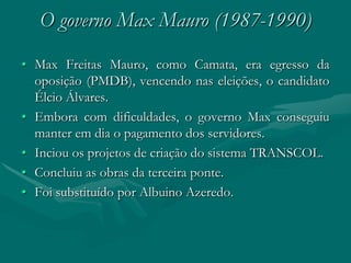 O governo Max Mauro (1987-1990)
• Max Freitas Mauro, como Camata, era egresso da
  oposição (PMDB), vencendo nas eleições, o candidato
  Élcio Álvares.
• Embora com dificuldades, o governo Max conseguiu
  manter em dia o pagamento dos servidores.
• Inciou os projetos de criação do sistema TRANSCOL.
• Concluiu as obras da terceira ponte.
• Foi substituído por Albuino Azeredo.
 