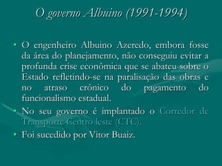 O governo Albuino (1991-1994)

• O engenheiro Albuino Azeredo, embora fosse
  da área do planejamento, não conseguiu evitar a
  profunda crise econômica que se abateu sobre o
  Estado refletindo-se na paralisação das obras e
  no atraso crônico do pagamento do
  funcionalismo estadual.
• No seu governo é implantado o Corredor de
  Transporte Centro leste (CTC).
• Foi sucedido por Vitor Buaiz.
 