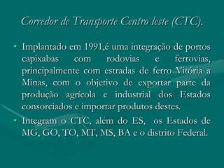 Corredor de Transporte Centro leste (CTC).
• Implantado em 1991,é uma integração de portos
  capixabas    com     rodovias    e    ferrovias,
  principalmente com estradas de ferro Vitória a
  Minas, com o objetivo de exportar parte da
  produção agrícola e industrial dos Estados
  consorciados e importar produtos destes.
• Integram o CTC, além do ES, os Estados de
  MG, GO, TO, MT, MS, BA e o distrito Federal.
 