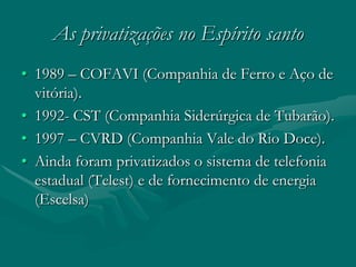 As privatizações no Espírito santo
• 1989 – COFAVI (Companhia de Ferro e Aço de
  vitória).
• 1992- CST (Companhia Siderúrgica de Tubarão).
• 1997 – CVRD (Companhia Vale do Rio Doce).
• Ainda foram privatizados o sistema de telefonia
  estadual (Telest) e de fornecimento de energia
  (Escelsa)
 