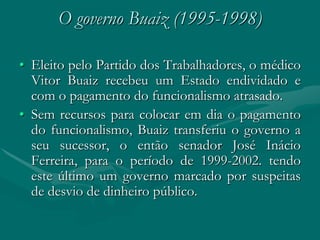 O governo Buaiz (1995-1998)

• Eleito pelo Partido dos Trabalhadores, o médico
  Vitor Buaiz recebeu um Estado endividado e
  com o pagamento do funcionalismo atrasado.
• Sem recursos para colocar em dia o pagamento
  do funcionalismo, Buaiz transferiu o governo a
  seu sucessor, o então senador José Inácio
  Ferreira, para o período de 1999-2002. tendo
  este último um governo marcado por suspeitas
  de desvio de dinheiro público.
 