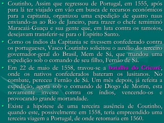 • Coutinho, Assim que regressou de Portugal, em 1555, após
  para lá ter viajado em vão em busca de recursos econômicos
  para a capitania, organizou uma expedição de quatro naus
  enviando-as ao Rio de Janeiro, para trazer o chefe temiminó
  Maracaiá-Guaçu e sua gente que, em luta contra os tamoios,
  desejavam transferir-se para o Espírito Santo.
• Como os índios da Capitania se tivessem confederado contra
  os portugueses, Vasco Coutinho solicitou o auxílio do terceiro
  governador-geral do Brasil, Mem de Sá, que mandou uma
  expedição sob o comando de seu filho, Fernão de Sá.
• Em 22 de maio de 1558, travou-se a batalha do Cricaré,
  onde os nativos confederados bateram os lusitanos. No
  combate, pereceu Fernão de Sá. Um mês depois, já refeita a
  expedição, agora sob o comando de Diogo de Morim, esta
  novamente investe contra os índios, vencendo-os e
  provocando grande mortandade.
• Existe a hipótese de uma terceira ausência de Coutinho,
  quando este, possivelmente em 1558, teria empreendido uma
  terceira viagem a Portugal, de onde retomaria em 1560.
 