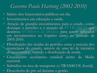 Governo Paulo Hartung (2002-2010)
• Salário dos funcionários públicos em dia.
• Investimentos em educação e saúde.
• Atração de grandes investimentos para o estado, como
  destaque o petróleo e a atuação da PETROBRAS que
  destinou 05 Bilhões de Dólares para serem aplicados
  em investimentos no Espírito santo no período de
  2005-2010.
• Distribuição das rendas do petróleo entre a maioria dos
  municípios do estado, através de uma lei de iniciativa
  do governador, visando a distribuição de renda.
• Crescimento econômico estadual acima da Média
  nacional.
• Subsídios na área de transporte (o TRANSCOL Social).
• Descoberta do pré-sal durante a gestão.
 