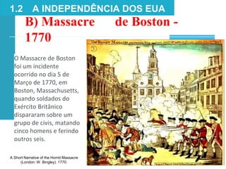 B) Massacre de Boston -
1770
1.2 A INDEPENDÊNCIA DOS EUA
A Short Narrative of the Horrid Massacre
(London: W. Bingley). 1770.
O Massacre de Boston
foi um incidente
ocorrido no dia 5 de
Março de 1770, em
Boston, Massachusetts,
quando soldados do
Exército Britânico
dispararam sobre um
grupo de civis, matando
cinco homens e ferindo
outros seis.
 