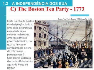 C) The Boston Tea Party - 1773
1.2 A INDEPENDÊNCIA DOS EUA
Boston Tea Party, Dez de 1773 (litografia, 1846).
Festa do Chá de Boston
é a designação dada a
uma ação de protesto
executada pelos
colonos ingleses na
América contra o
governo britânico, no
qual se lançou o
carregamento de chá
de três navios
pertencentes à
Companhia Britânica
das Índias Orientais às
águas do Porto de
Boston
 