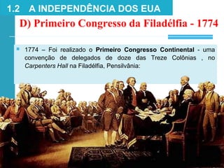 ■ 1774 – Foi realizado o Primeiro Congresso Continental - uma
convenção de delegados de doze das Treze Colônias , no
Carpenters Hall na Filadélfia, Pensilvânia:
D) Primeiro Congresso da Filadélfia - 1774
1.2 A INDEPENDÊNCIA DOS EUA
 