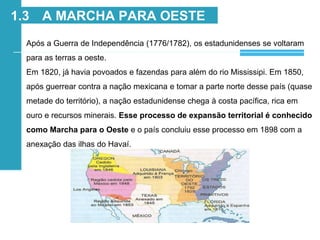 Após a Guerra de Independência (1776/1782), os estadunidenses se voltaram
para as terras a oeste.
Em 1820, já havia povoados e fazendas para além do rio Mississipi. Em 1850,
após guerrear contra a nação mexicana e tomar a parte norte desse país (quase
metade do território), a nação estadunidense chega à costa pacífica, rica em
ouro e recursos minerais. Esse processo de expansão territorial é conhecido
como Marcha para o Oeste e o país concluiu esse processo em 1898 com a
anexação das ilhas do Havaí.
1.3 A MARCHA PARA OESTE
 