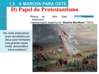 D) Papel do Protestantismo
1.3 A MARCHA PARA OSTE
Pintura de John Gast - Progresso
Americano
-representação alegórica do “Destino Manifesto” (1872)
“Os norte americanos
eram escolhidos por
Deus para formarem
uma grande nação
cristã, democrática
trans-oceânica.”
 
