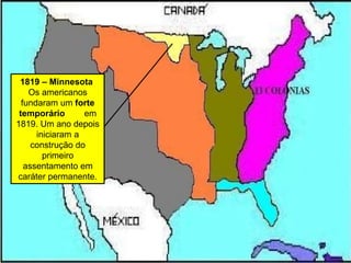 1819 – Minnesota
Os americanos
fundaram um forte
temporário em
1819. Um ano depois
iniciaram a
construção do
primeiro
assentamento em
caráter permanente.
 