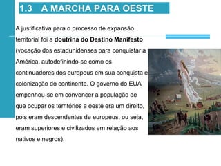 A justificativa para o processo de expansão
territorial foi a doutrina do Destino Manifesto
(vocação dos estadunidenses para conquistar a
América, autodefinindo-se como os
continuadores dos europeus em sua conquista e
colonização do continente. O governo do EUA
empenhou-se em convencer a população de
que ocupar os territórios a oeste era um direito,
pois eram descendentes de europeus; ou seja,
eram superiores e civilizados em relação aos
nativos e negros).
1.3 A MARCHA PARA OESTE
 