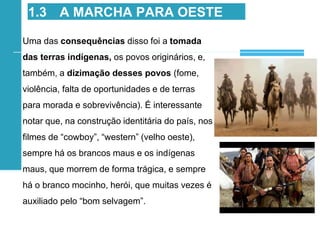 Uma das consequências disso foi a tomada
das terras indígenas, os povos originários, e,
também, a dizimação desses povos (fome,
violência, falta de oportunidades e de terras
para morada e sobrevivência). É interessante
notar que, na construção identitária do país, nos
filmes de “cowboy”, “western” (velho oeste),
sempre há os brancos maus e os indígenas
maus, que morrem de forma trágica, e sempre
há o branco mocinho, herói, que muitas vezes é
auxiliado pelo “bom selvagem”.
1.3 A MARCHA PARA OESTE
 