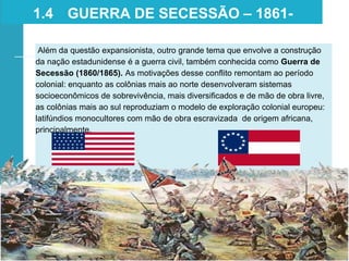 Além da questão expansionista, outro grande tema que envolve a construção
da nação estadunidense é a guerra civil, também conhecida como Guerra de
Secessão (1860/1865). As motivações desse conflito remontam ao período
colonial: enquanto as colônias mais ao norte desenvolveram sistemas
socioeconômicos de sobrevivência, mais diversificados e de mão de obra livre,
as colônias mais ao sul reproduziam o modelo de exploração colonial europeu:
latifúndios monocultores com mão de obra escravizada de origem africana,
principalmente.
1.4 GUERRA DE SECESSÃO – 1861-
1865
 