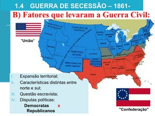 1.4 GUERRA DE SECESSÃO – 1861-
1865
B) Fatores que levaram a Guerra Civil:
"União"
"Confederação"
I. Expansão territorial;
II. Características distintas entre
norte e sul;
III. Questão escravista;
IV. Disputas políticas:
Democratas x
Republicanos
 