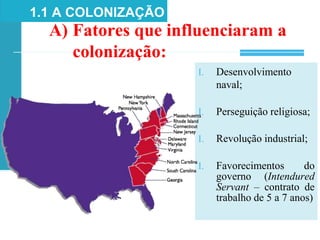 1.1 A COLONIZAÇÃO
A) Fatores que influenciaram a
colonização:
I. Desenvolvimento
naval;
I. Perseguição religiosa;
I. Revolução industrial;
I. Favorecimentos do
governo (Intendured
Servant – contrato de
trabalho de 5 a 7 anos)
 