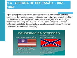 Após a independência das ex-colônias inglesas e formação do Estados
Unidos, os dois modelos socioeconômicos se mantiveram, gerando conflitos
de interesses entre os representantes das duas regiões sobre a vocação
econômica do novo país e o tipo de mão de obra. Enquanto os nortistas
defendiam a abolição da escravatura, os sulistas mantinham-se firmes na
defesa do uso de escravizados(as).
1.4 GUERRA DE SECESSÃO – 1861-
1865
 