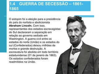 O estopim foi a eleição para a presidência
do país do nortista e abolicionista
Abraham Lincoln. Com isso,
representantes dos estados escravagistas
do Sul declararam a separação em
relação ao governo sediado em
Washington. A guerra civil entre os
estados do norte (União) e os estados do
sul (Confederados) deixou milhões de
mortos e grande destruição. A
escravatura foi abolida em todo território
estadunidense (01 de janeiro de 1863).
Os estados confederados foram
readmitidos na União.
1.4 GUERRA DE SECESSÃO – 1861-
1865
 