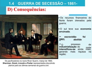➢
A
escravidão foi
abolida
1863;
➢O processo
industrialização do
de
norte
intensificou-se ainda mais,
gerando mais riqueza na
região;
Os pacificadores no navio River Quenn, março de 1865.
Sherman, Grant, Lincoln e Porter representados discutindo
planos para as últimas semanas da guerra civil.
1.4 GUERRA DE SECESSÃO – 1861-
1865
D) Consequências:
➢Os recursos financeiros do
Norte foram drenados pela
guerra;
➢O sul teve sua economia
arruinada;
 