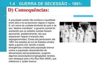 1.4 GUERRA DE SECESSÃO – 1861-
1865
D) Consequências:
A população sulista não aceitava a igualdade
entre eles e os ex-escravos negros e negras.
E, em nome da unidade territorial do país e de
seu “destino manifesto”, o governo central foi
aceitando que os estados sulistas fossem
aprovando, gradativamente, leis que
separavam negros e brancos (leis
segregacionistas). Essas leis perduraram até
1963 nos estados do sul do Estados Unidos.
Após a guerra civil, devido a essas
divergências criadas pela população branca
contra a população descendentes de
africanos(as) escravizados(as), surgiram
algumas associações/congregações racistas,
com destaque para a Ku Klux Klan (KKK), que
referencia o “poder branco’.
 