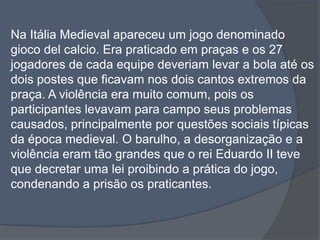 Na Itália Medieval apareceu um jogo denominado giocodelcalcio. Era praticado em praças e os 27 jogadores de cada equipe deveriam levar a bola até os dois postes que ficavam nos dois cantos extremos da praça. A violência era muito comum, pois os participantes levavam para campo seus problemas causados, principalmente por questões sociais típicas da época medieval. O barulho, a desorganização e a violência eram tão grandes que o rei Eduardo II teve que decretar uma lei proibindo a prática do jogo, condenando a prisão os praticantes. 