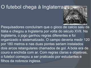 O futebol chega à InglaterraPesquisadores concluíram que o gioco de calcio saiu da Itália e chegou a Inglaterra por volta do século XVII. Na Inglaterra, o jogo ganhou regras diferentes e foi organizado e sistematizado. O campo deveria medir 120 por 180 metros e nas duas pontas seriam instalados dois arcos retangulares chamados de gol. A bola era de couro e enchida com ar. Com regras claras e objetivas, o futebol começou a ser praticado por estudantes e filhos da nobreza inglesa. 