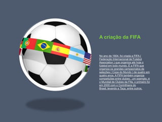 A criação da FIFANo ano de 1904, foi criada a FIFA ( Federação Internacional de Futebol Association ) que organiza até hoje o futebol em todo mundo. É a FIFA que organiza os grandes campeonatos de seleções ( Copa do Mundo ) de quatro em quatro anos. A FIFA também organiza competições entre clubes , um exemplo, é o Mundial de Clubes da Fifa, o primeiro foi em 2000 com o Corinthians do Brasil, levando a Taça, entre outros.