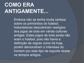 COMO ERA ANTIGAMENTE...Embora não se tenha muita certeza sobre os primórdios do futebol, historiadores descobriram vestígios dos jogos de bola em várias culturas antigas. Estes jogos de bola ainda não eram o futebol, pois não havia a definição de regras como há hoje, porém demonstram o interesse do homem por este tipo de esporte desde os tempos antigos.