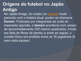 Origens do futebol no Japão AntigoNo Japão Antigo, foi criado um esporte muito parecido com o futebol atual, porém se chamava Kemari. Praticado por integrantes da corte do imperador japonês, o kemari acontecia num campo de aproximadamente 200 metros quadrados. A bola era feita de fibras de bambu e entre as regras, o contato físico era proibido entre os 16 jogadores (8 para cada equipe). 